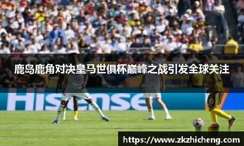 鹿岛鹿角对决皇马世俱杯巅峰之战引发全球关注